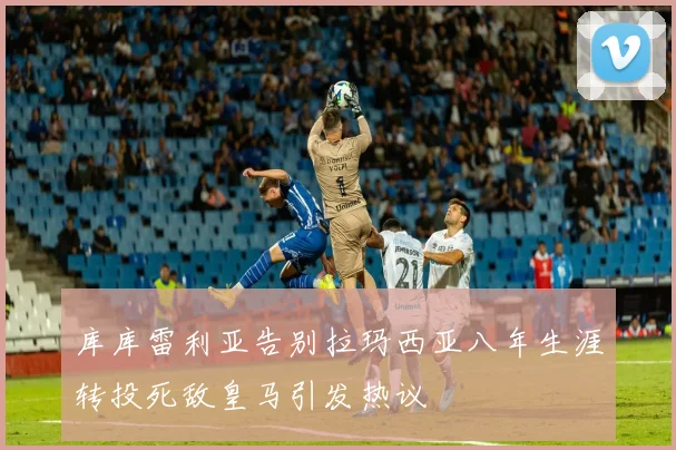 库库雷利亚告别拉玛西亚八年生涯转投死敌皇马引发热议