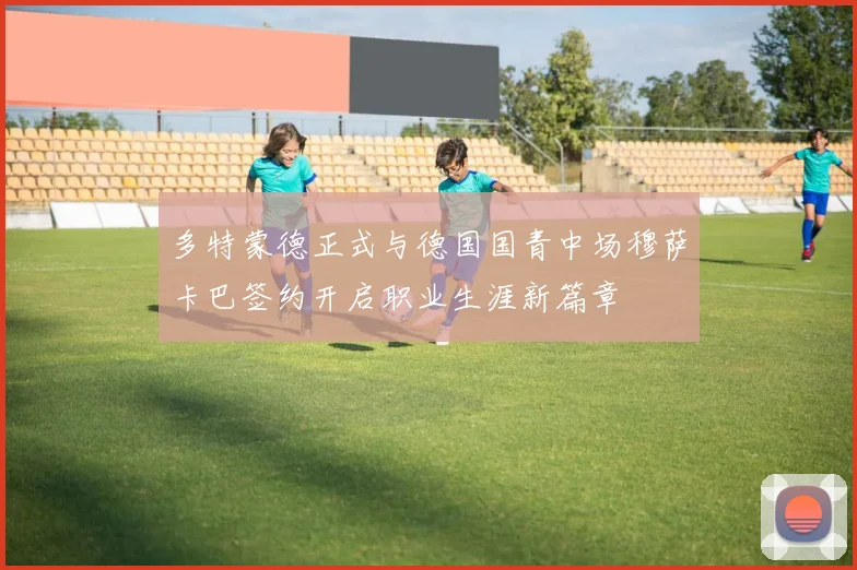 多特蒙德正式与德国国青中场穆萨卡巴签约开启职业生涯新篇章