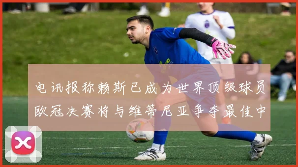 电讯报称赖斯已成为世界顶级球员欧冠决赛将与维蒂尼亚争夺最佳中场称号