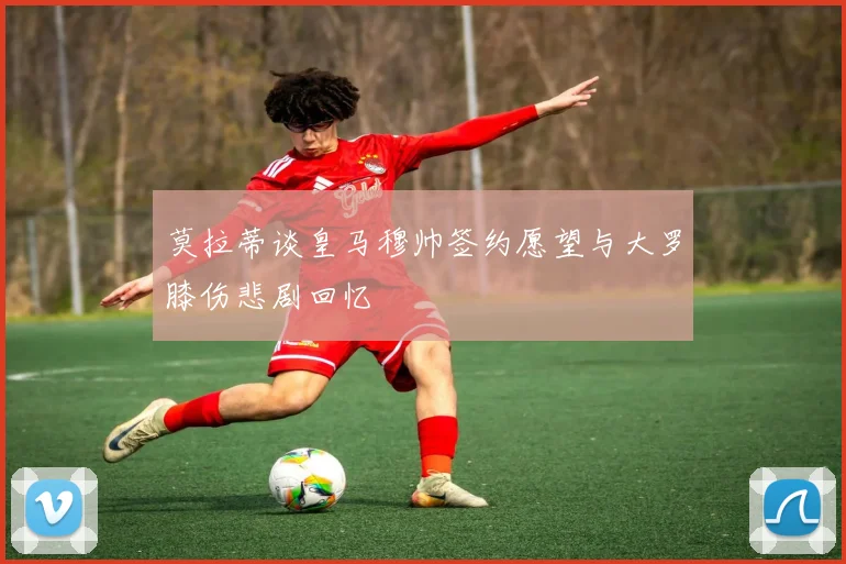 莫拉蒂谈皇马穆帅签约愿望与大罗膝伤悲剧回忆