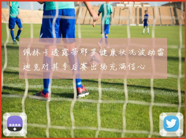 佩林卡透露蒂耶罗健康状况波动雷迪克对其季后赛出场充满信心