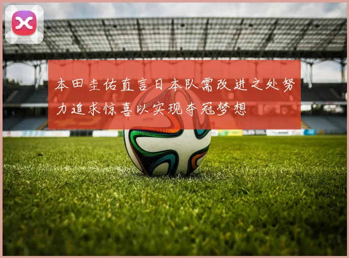 本田圭佑直言日本队需改进之处努力追求惊喜以实现夺冠梦想