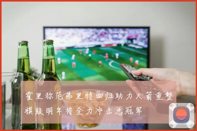 霍里称范弗里特回归助力火箭重整旗鼓明年将全力冲击总冠军