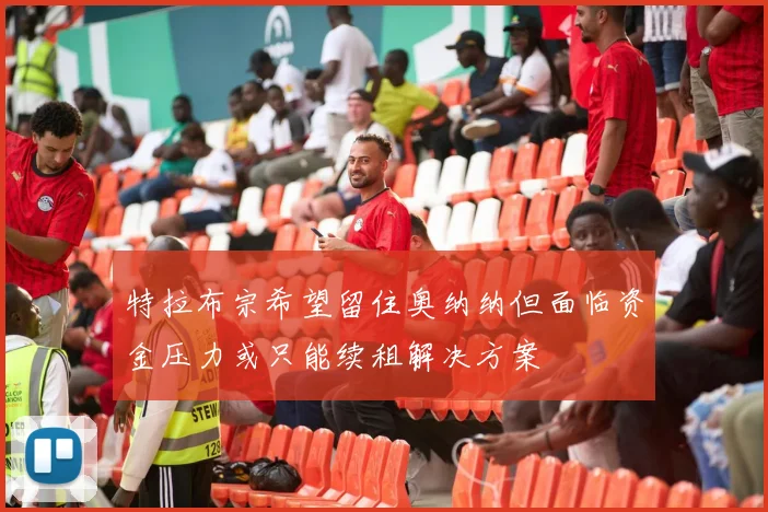 特拉布宗希望留住奥纳纳但面临资金压力或只能续租解决方案