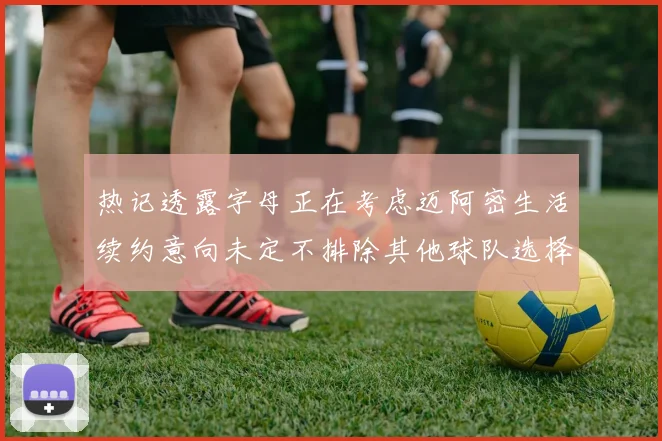 热记透露字母正在考虑迈阿密生活续约意向未定不排除其他球队选择