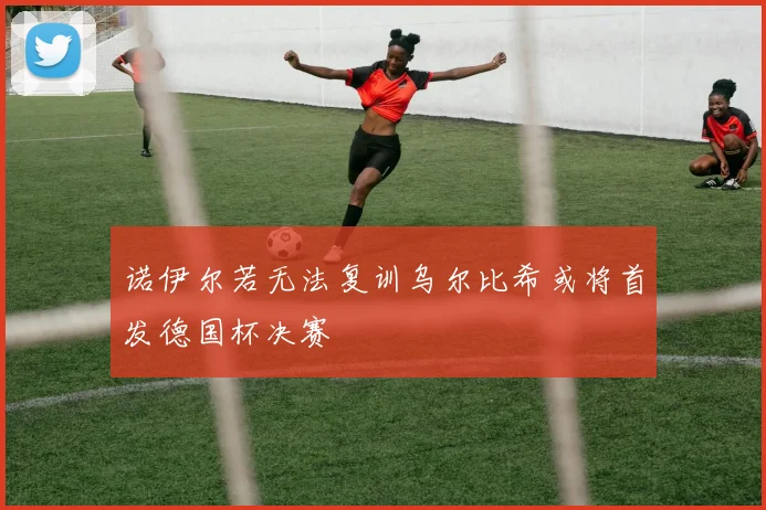 诺伊尔若无法复训乌尔比希或将首发德国杯决赛